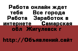 Работа онлайн ждет тебя!  - Все города Работа » Заработок в интернете   . Самарская обл.,Жигулевск г.